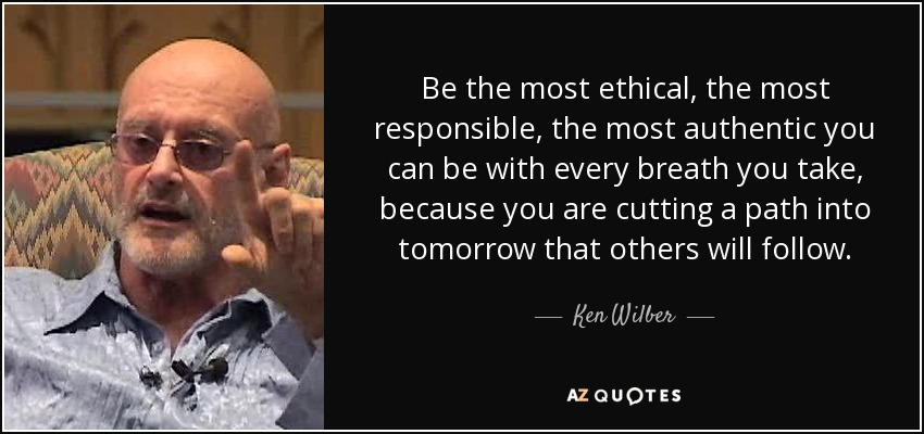 Be the most ethical, the most responsible, the most authentic you can be with every breath you take, because you are cutting a path into tomorrow that others will follow. - Ken Wilber