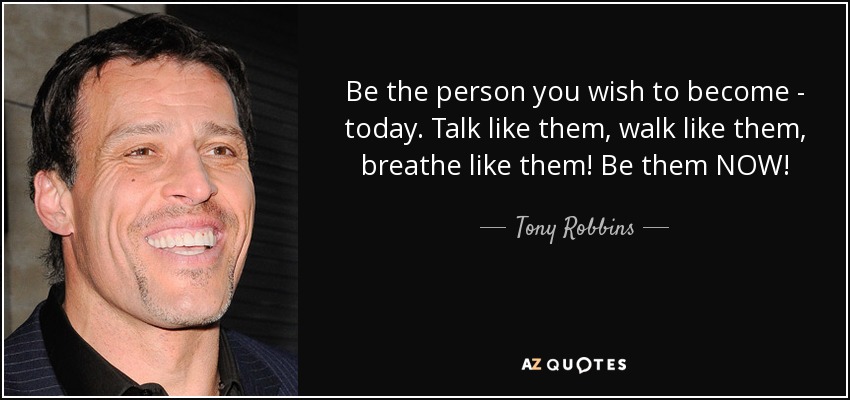Be the person you wish to become - today. Talk like them, walk like them, breathe like them! Be them NOW! - Tony Robbins