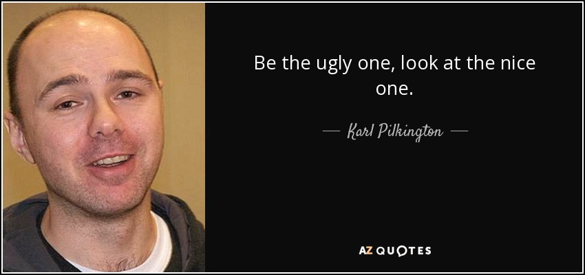 Be the ugly one, look at the nice one. - Karl Pilkington