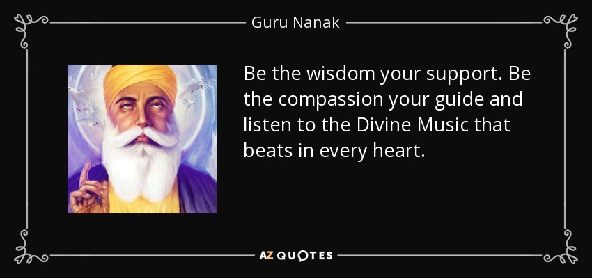 Be the wisdom your support. Be the compassion your guide and listen to the Divine Music that beats in every heart. - Guru Nanak