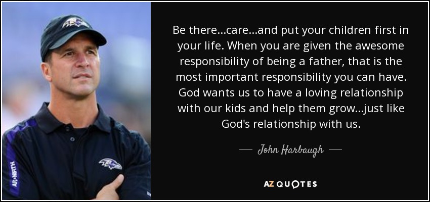 Be there...care...and put your children first in your life. When you are given the awesome responsibility of being a father, that is the most important responsibility you can have. God wants us to have a loving relationship with our kids and help them grow...just like God's relationship with us. - John Harbaugh