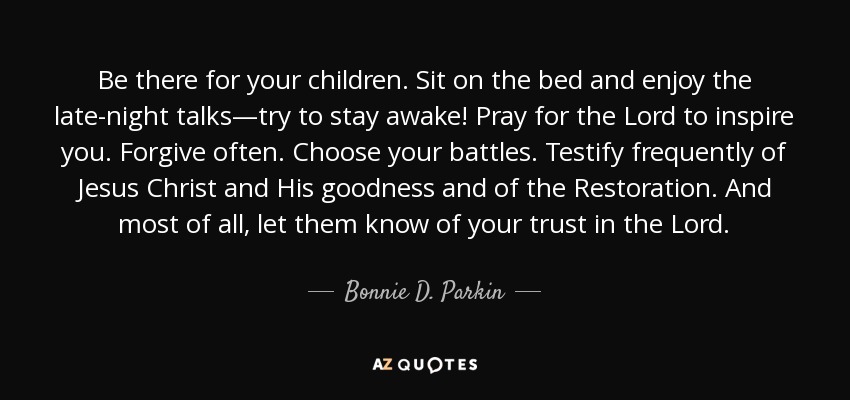 Be there for your children. Sit on the bed and enjoy the late-night talks—try to stay awake! Pray for the Lord to inspire you. Forgive often. Choose your battles. Testify frequently of Jesus Christ and His goodness and of the Restoration. And most of all, let them know of your trust in the Lord. - Bonnie D. Parkin