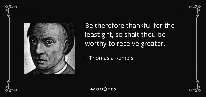 Be therefore thankful for the least gift, so shalt thou be worthy to receive greater. - Thomas a Kempis