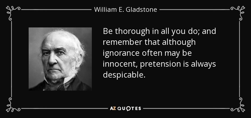 Be thorough in all you do; and remember that although ignorance often may be innocent, pretension is always despicable. - William E. Gladstone