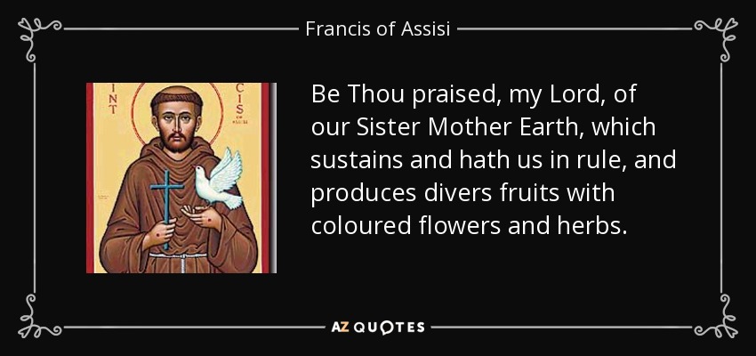 Be Thou praised, my Lord, of our Sister Mother Earth, which sustains and hath us in rule, and produces divers fruits with coloured flowers and herbs. - Francis of Assisi