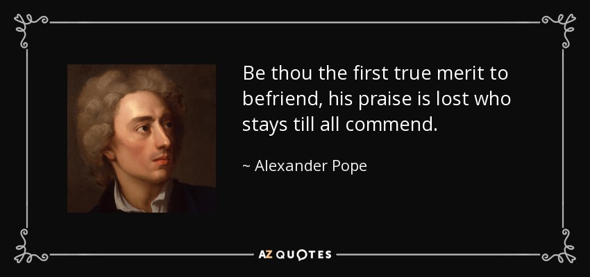 Be thou the first true merit to befriend, his praise is lost who stays till all commend. - Alexander Pope