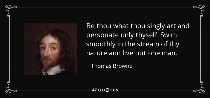 Be thou what thou singly art and personate only thyself. Swim smoothly in the stream of thy nature and live but one man. - Thomas Browne