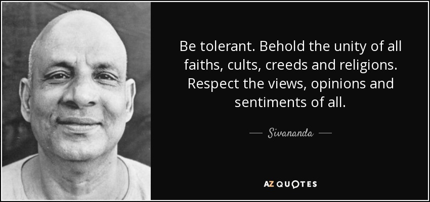 Be tolerant. Behold the unity of all faiths, cults, creeds and religions. Respect the views, opinions and sentiments of all. - Sivananda