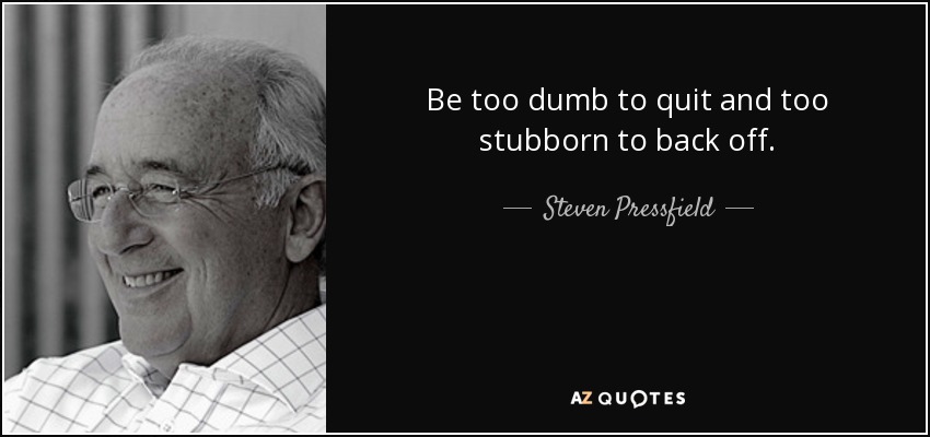 Be too dumb to quit and too stubborn to back off. - Steven Pressfield