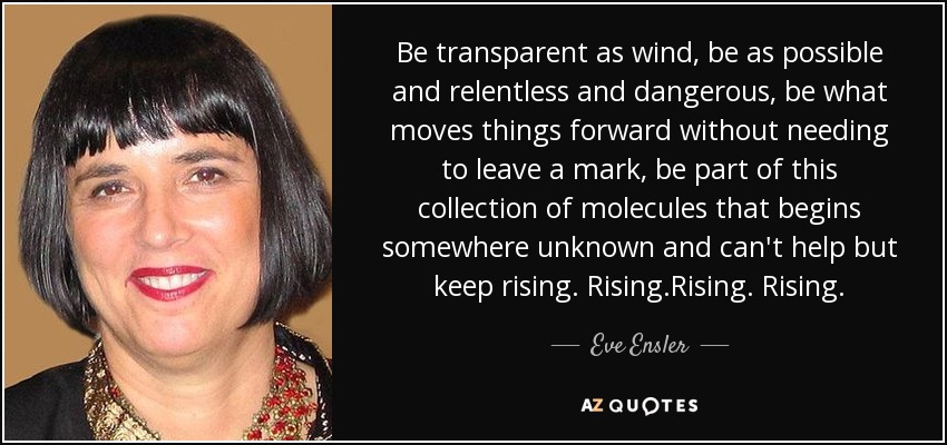 Be transparent as wind, be as possible and relentless and dangerous, be what moves things forward without needing to leave a mark, be part of this collection of molecules that begins somewhere unknown and can't help but keep rising. Rising.Rising. Rising. - Eve Ensler