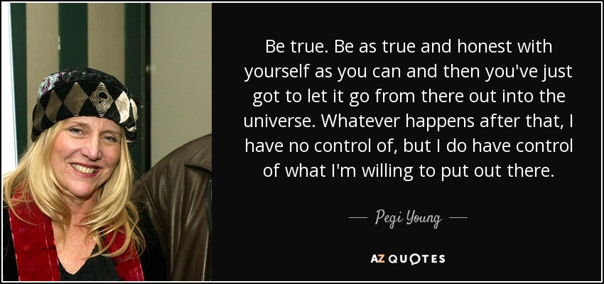 Be true. Be as true and honest with yourself as you can and then you've just got to let it go from there out into the universe. Whatever happens after that, I have no control of, but I do have control of what I'm willing to put out there. - Pegi Young