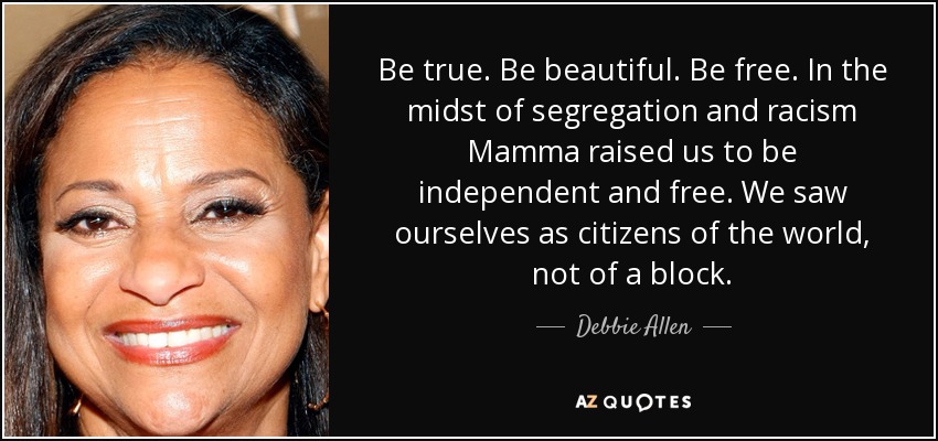 Be true. Be beautiful. Be free. In the midst of segregation and racism Mamma raised us to be independent and free. We saw ourselves as citizens of the world, not of a block. - Debbie Allen