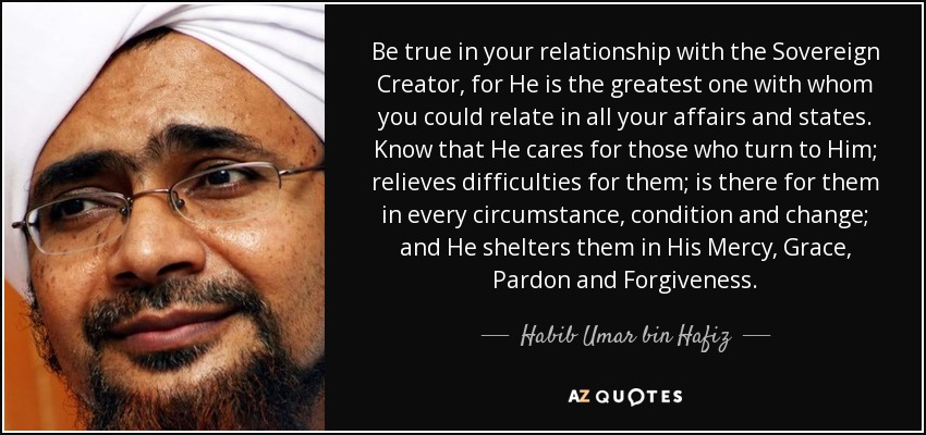 Be true in your relationship with the Sovereign Creator, for He is the greatest one with whom you could relate in all your affairs and states. Know that He cares for those who turn to Him; relieves difficulties for them; is there for them in every circumstance, condition and change; and He shelters them in His Mercy, Grace, Pardon and Forgiveness. - Habib Umar bin Hafiz