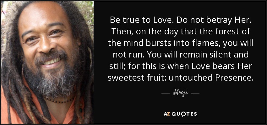 Be true to Love. Do not betray Her. Then, on the day that the forest of the mind bursts into flames, you will not run. You will remain silent and still; for this is when Love bears Her sweetest fruit: untouched Presence. - Mooji