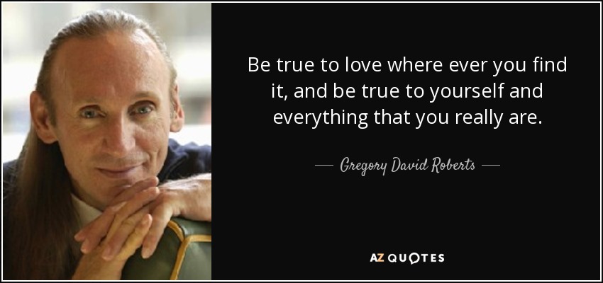 Be true to love where ever you find it, and be true to yourself and everything that you really are. - Gregory David Roberts