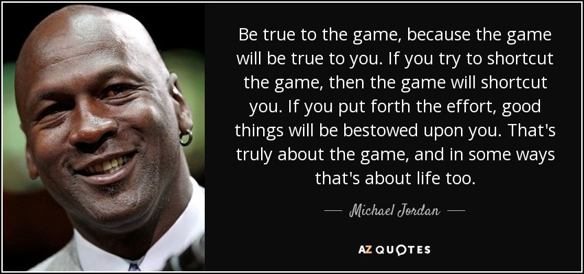 Be true to the game, because the game will be true to you. If you try to shortcut the game, then the game will shortcut you. If you put forth the effort, good things will be bestowed upon you. That's truly about the game, and in some ways that's about life too. - Michael Jordan