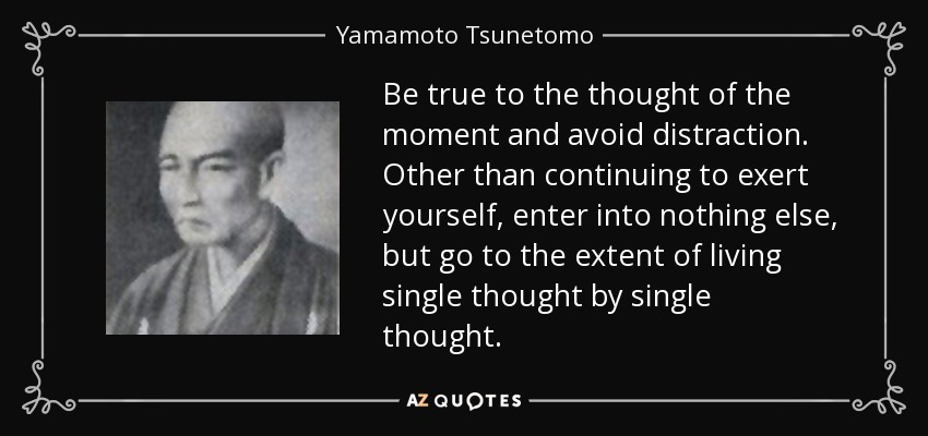 Be true to the thought of the moment and avoid distraction. Other than continuing to exert yourself, enter into nothing else, but go to the extent of living single thought by single thought. - Yamamoto Tsunetomo