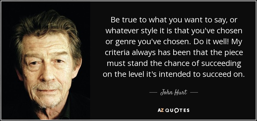 Be true to what you want to say, or whatever style it is that you've chosen or genre you've chosen. Do it well! My criteria always has been that the piece must stand the chance of succeeding on the level it's intended to succeed on. - John Hurt