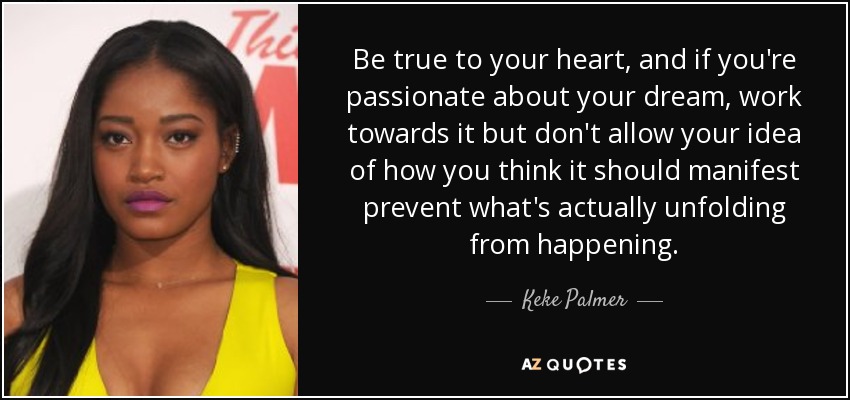 Be true to your heart, and if you're passionate about your dream, work towards it but don't allow your idea of how you think it should manifest prevent what's actually unfolding from happening. - Keke Palmer