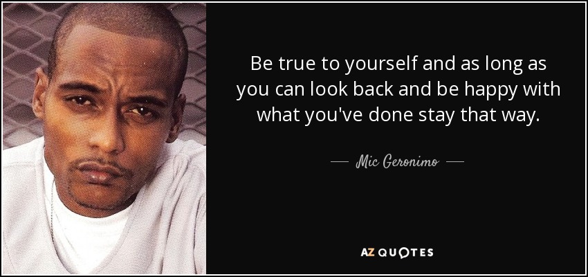 Be true to yourself and as long as you can look back and be happy with what you've done stay that way. - Mic Geronimo