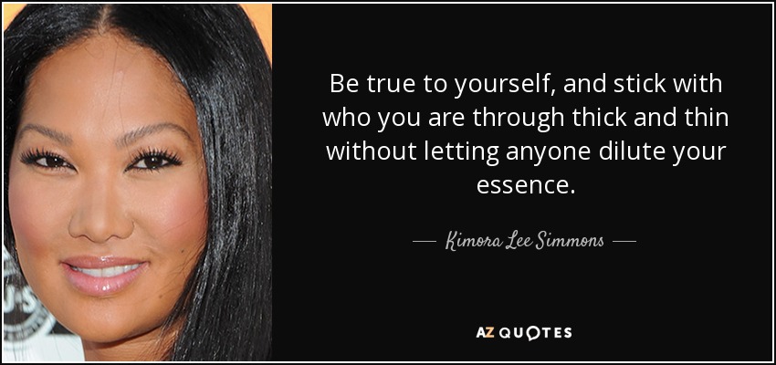 Be true to yourself, and stick with who you are through thick and thin without letting anyone dilute your essence. - Kimora Lee Simmons