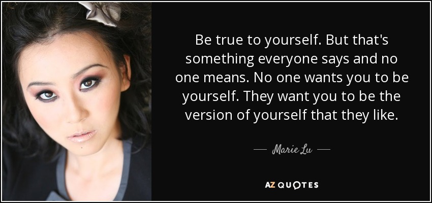 Be true to yourself. But that's something everyone says and no one means. No one wants you to be yourself. They want you to be the version of yourself that they like. - Marie Lu