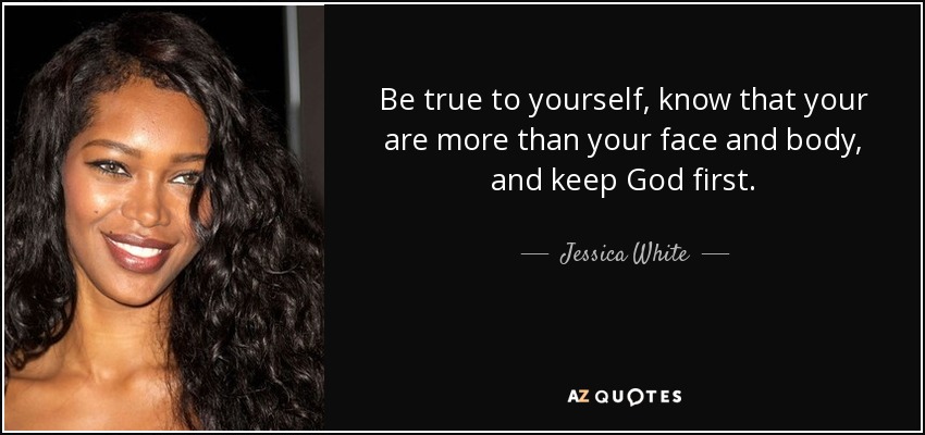 Be true to yourself, know that your are more than your face and body, and keep God first. - Jessica White