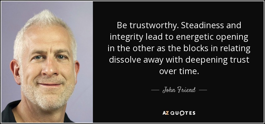Be trustworthy. Steadiness and integrity lead to energetic opening in the other as the blocks in relating dissolve away with deepening trust over time. - John Friend