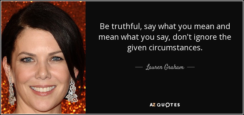 Be truthful, say what you mean and mean what you say, don't ignore the given circumstances. - Lauren Graham