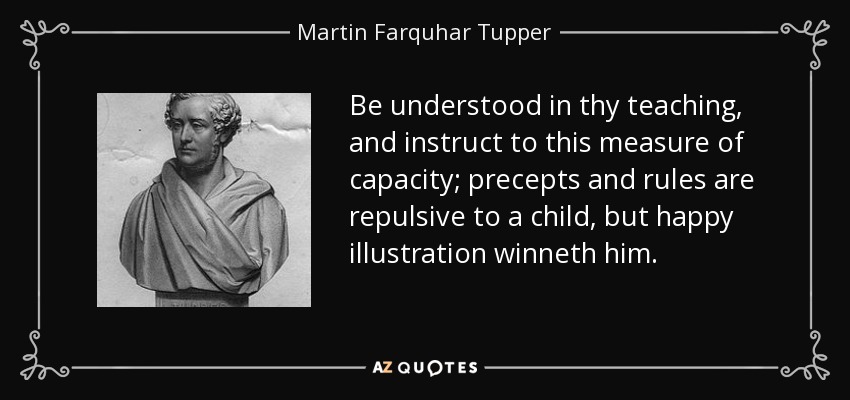 Be understood in thy teaching, and instruct to this measure of capacity; precepts and rules are repulsive to a child, but happy illustration winneth him. - Martin Farquhar Tupper