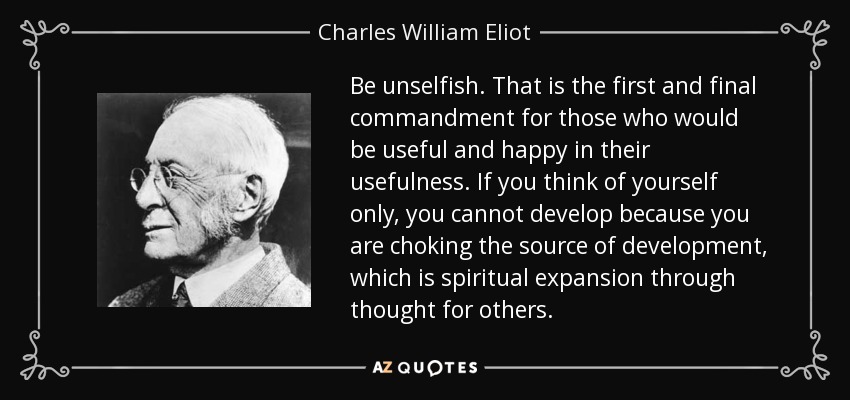 Be unselfish. That is the first and final commandment for those who would be useful and happy in their usefulness. If you think of yourself only, you cannot develop because you are choking the source of development, which is spiritual expansion through thought for others. - Charles William Eliot