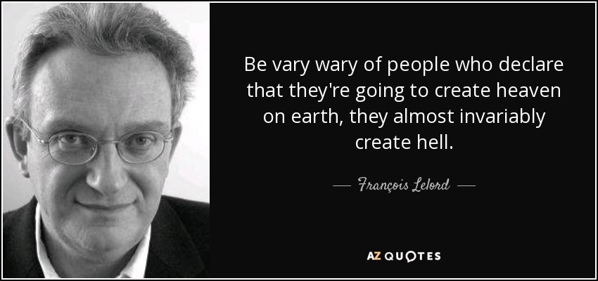 Be vary wary of people who declare that they're going to create heaven on earth, they almost invariably create hell. - François Lelord