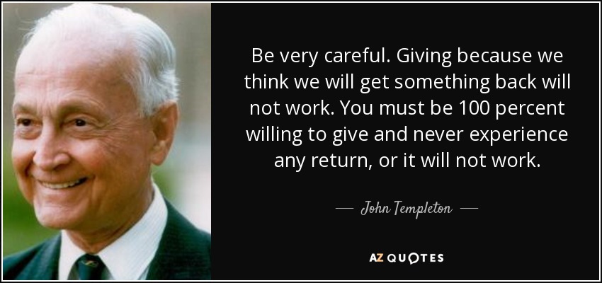 Be very careful. Giving because we think we will get something back will not work. You must be 100 percent willing to give and never experience any return, or it will not work. - John Templeton