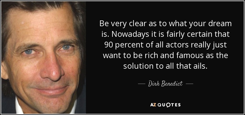 Be very clear as to what your dream is. Nowadays it is fairly certain that 90 percent of all actors really just want to be rich and famous as the solution to all that ails. - Dirk Benedict