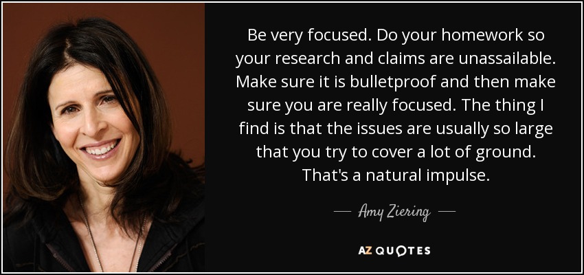 Be very focused. Do your homework so your research and claims are unassailable. Make sure it is bulletproof and then make sure you are really focused. The thing I find is that the issues are usually so large that you try to cover a lot of ground. That's a natural impulse. - Amy Ziering