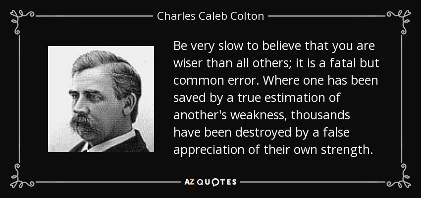 Be very slow to believe that you are wiser than all others; it is a fatal but common error. Where one has been saved by a true estimation of another's weakness, thousands have been destroyed by a false appreciation of their own strength. - Charles Caleb Colton