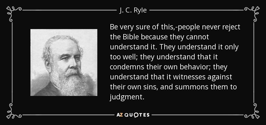 Be very sure of this,-people never reject the Bible because they cannot understand it. They understand it only too well; they understand that it condemns their own behavior; they understand that it witnesses against their own sins, and summons them to judgment. - J. C. Ryle