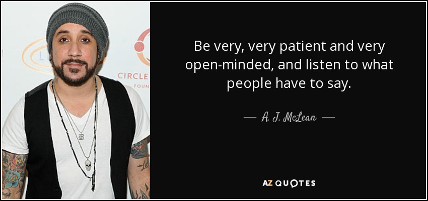 Be very, very patient and very open-minded, and listen to what people have to say. - A. J. McLean