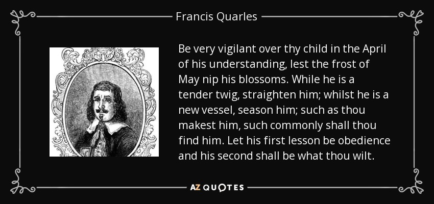 Be very vigilant over thy child in the April of his understanding, lest the frost of May nip his blossoms. While he is a tender twig, straighten him; whilst he is a new vessel, season him; such as thou makest him, such commonly shall thou find him. Let his first lesson be obedience and his second shall be what thou wilt. - Francis Quarles