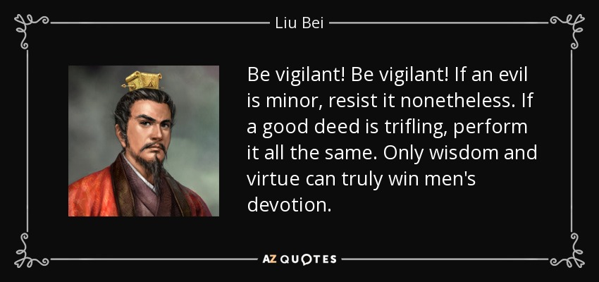 Be vigilant! Be vigilant! If an evil is minor, resist it nonetheless. If a good deed is trifling, perform it all the same. Only wisdom and virtue can truly win men's devotion. - Liu Bei