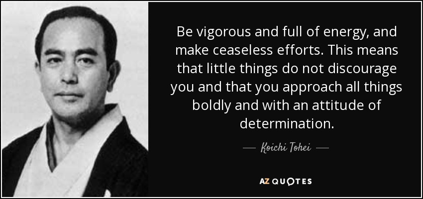 Be vigorous and full of energy, and make ceaseless efforts. This means that little things do not discourage you and that you approach all things boldly and with an attitude of determination. - Koichi Tohei