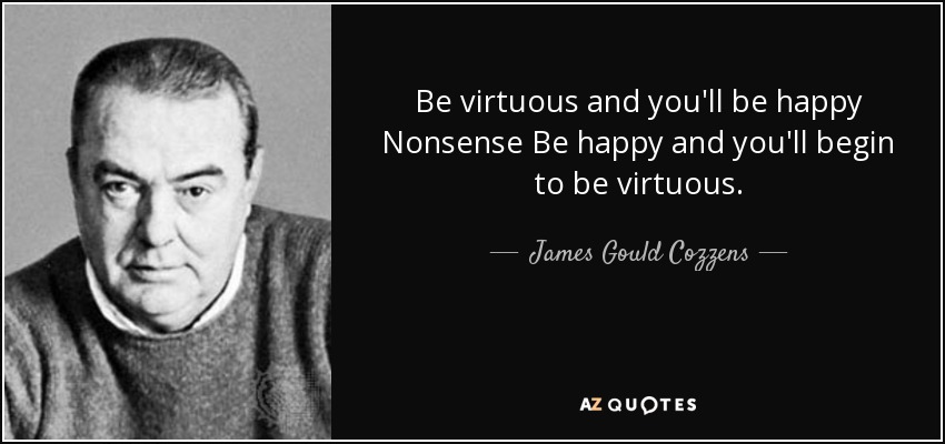 Be virtuous and you'll be happy Nonsense Be happy and you'll begin to be virtuous. - James Gould Cozzens
