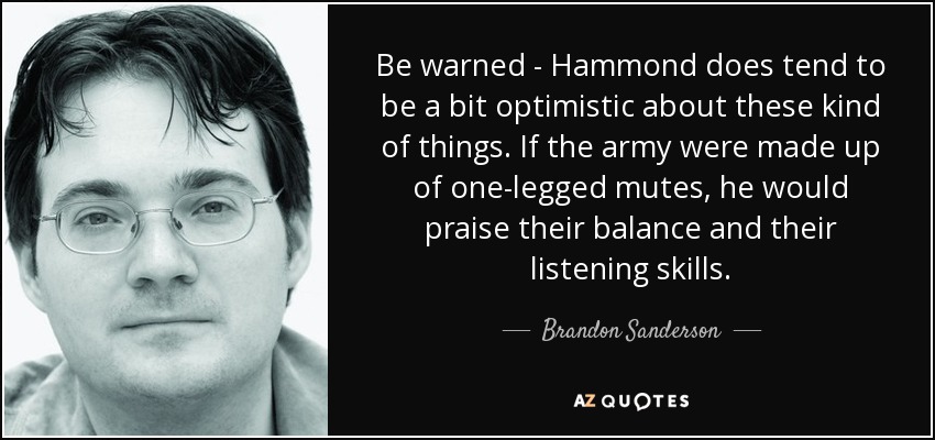 Be warned - Hammond does tend to be a bit optimistic about these kind of things. If the army were made up of one-legged mutes, he would praise their balance and their listening skills. - Brandon Sanderson