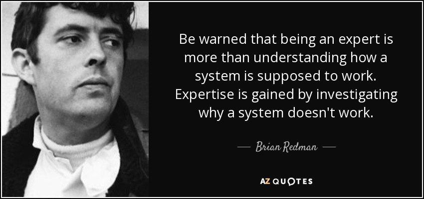 Be warned that being an expert is more than understanding how a system is supposed to work. Expertise is gained by investigating why a system doesn't work. - Brian Redman