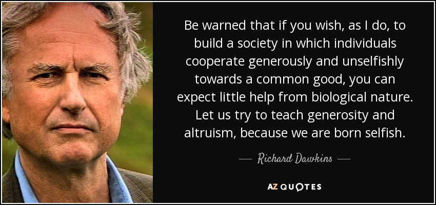 Be warned that if you wish, as I do, to build a society in which individuals cooperate generously and unselfishly towards a common good, you can expect little help from biological nature. Let us try to teach generosity and altruism, because we are born selfish. - Richard Dawkins