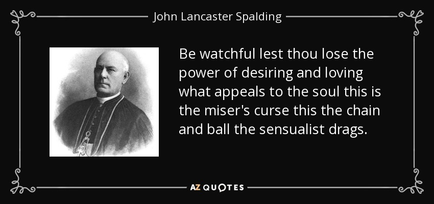Be watchful lest thou lose the power of desiring and loving what appeals to the soul this is the miser's curse this the chain and ball the sensualist drags. - John Lancaster Spalding