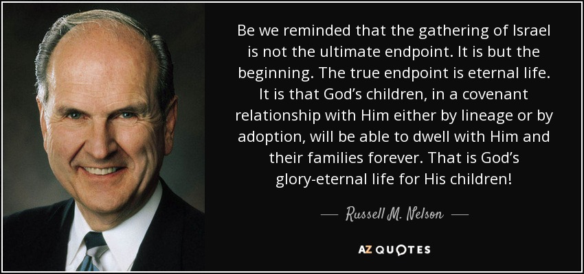 Be we reminded that the gathering of Israel is not the ultimate endpoint. It is but the beginning. The true endpoint is eternal life. It is that God’s children, in a covenant relationship with Him either by lineage or by adoption, will be able to dwell with Him and their families forever. That is God’s glory-eternal life for His children! - Russell M. Nelson