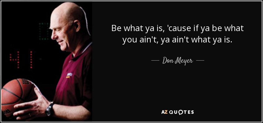 Be what ya is, 'cause if ya be what you ain't, ya ain't what ya is. - Don Meyer