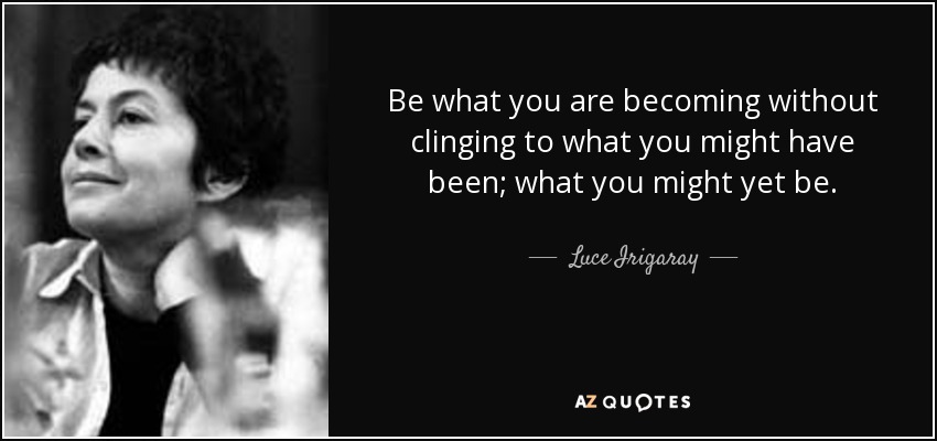 Be what you are becoming without clinging to what you might have been; what you might yet be. - Luce Irigaray