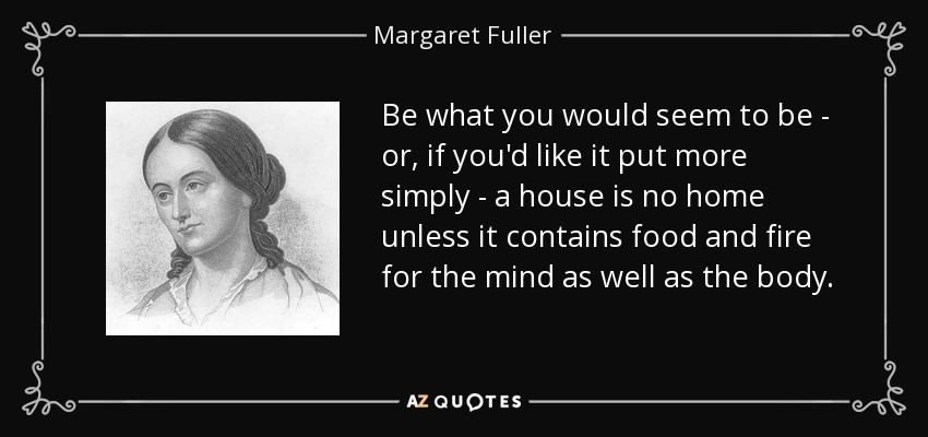 Be what you would seem to be - or, if you'd like it put more simply - a house is no home unless it contains food and fire for the mind as well as the body. - Margaret Fuller
